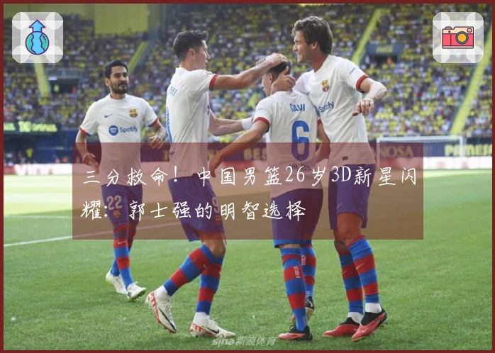 三分救命！中国男篮26岁3D新星闪耀：郭士强的明智选择