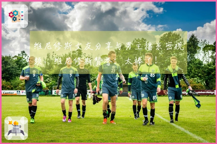 维尼修斯女友分享与男主播亲密视频，维尼修斯赞誉：太棒了！