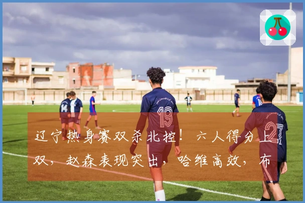 辽宁热身赛双杀北控！六人得分上双，赵森表现突出，哈维高效，布罗金顿缺阵