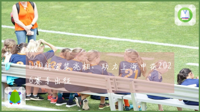 L90新涂装亮相，助力上海申花2026赛季出征