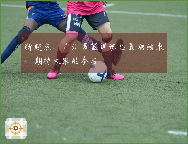 新起点！广州男篮训练已圆满结束，期待大家的参与