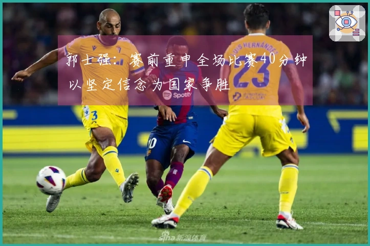 郭士强：赛前重申全场比赛40分钟 以坚定信念为国家争胜