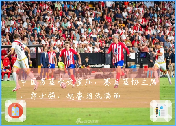 中国男篮承受重压，赛后篮协主席、郭士强、赵睿泪流满面