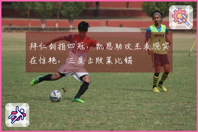 拜仁剑指四冠，凯恩助攻王表现实在惊艳，三度击败莱比锡