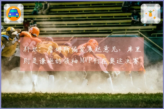 科尔：詹姆斯偏爱表达意见，库里则是谦逊的领袖 MVP们在奥运决赛更信任库里