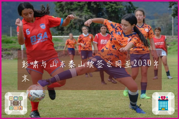 彭啸与山东泰山续签合同至2030年末