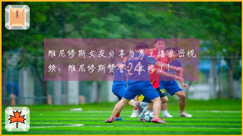 维尼修斯女友分享与男主播亲密视频，维尼修斯赞誉：太棒了！