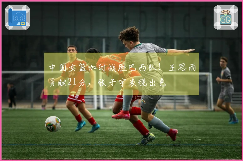 中国女篮加时战胜巴西队！王思雨贡献21分，张子宇表现出色