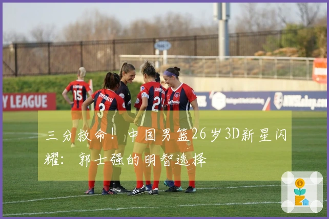 三分救命！中国男篮26岁3D新星闪耀：郭士强的明智选择