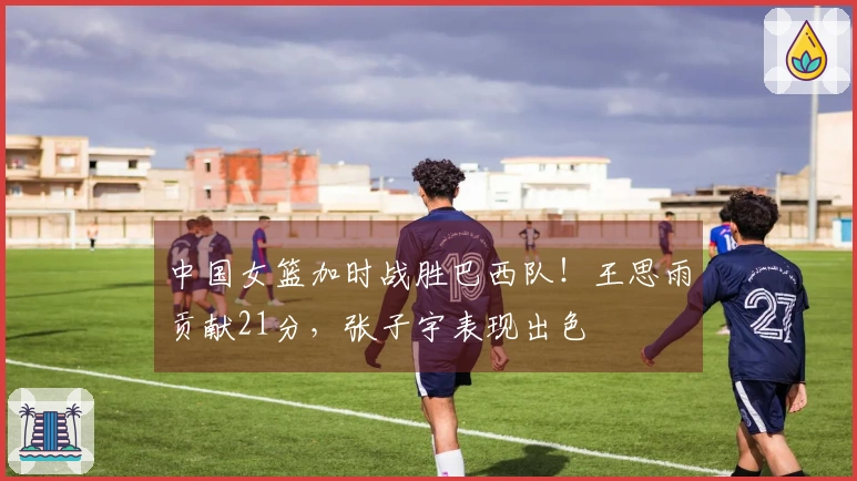 中国女篮加时战胜巴西队！王思雨贡献21分，张子宇表现出色