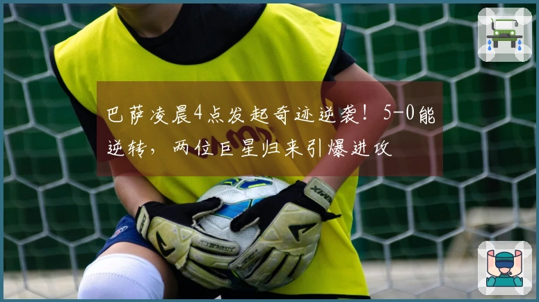 巴萨凌晨4点发起奇迹逆袭！5-0能逆转，两位巨星归来引爆进攻