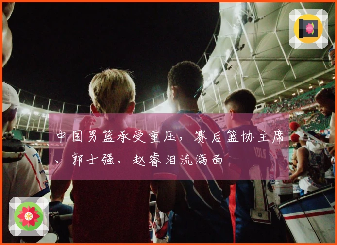 中国男篮承受重压，赛后篮协主席、郭士强、赵睿泪流满面