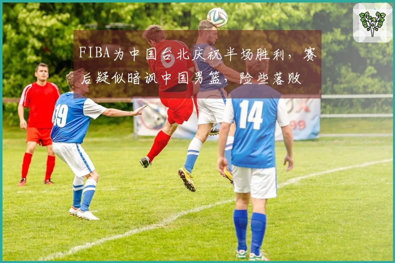 FIBA为中国台北庆祝半场胜利，赛后疑似暗讽中国男篮，险些落败