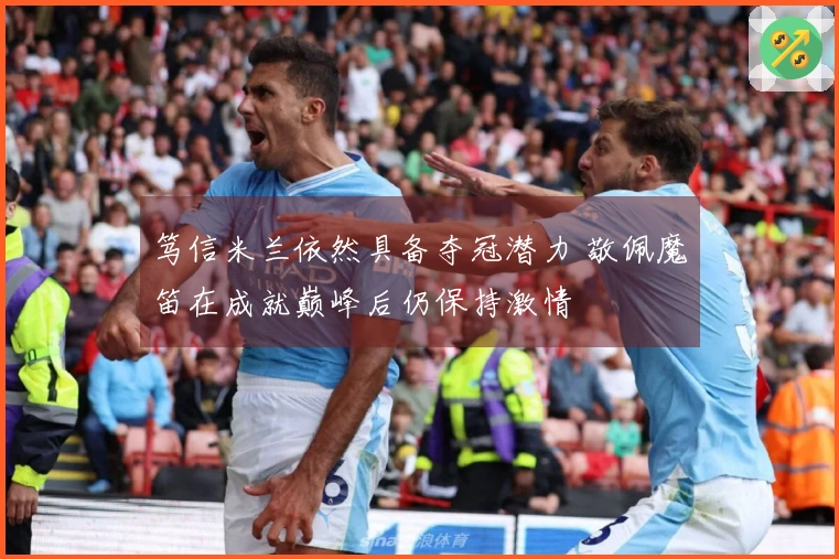 笃信米兰依然具备夺冠潜力 敬佩魔笛在成就巅峰后仍保持激情