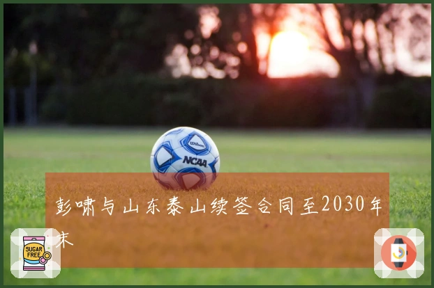 彭啸与山东泰山续签合同至2030年末
