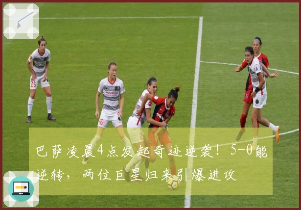 巴萨凌晨4点发起奇迹逆袭！5-0能逆转，两位巨星归来引爆进攻