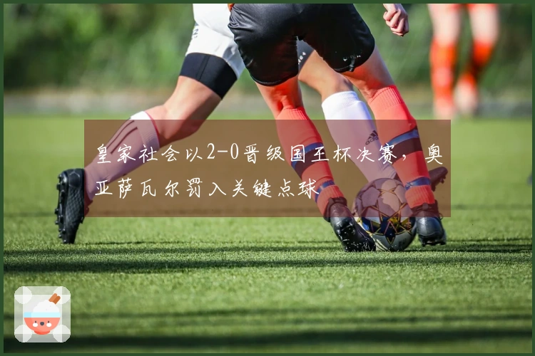 皇家社会以2-0晋级国王杯决赛，奥亚萨瓦尔罚入关键点球