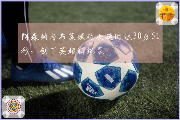 阿森纳与布莱顿对决延时达30分51秒，创下英超新纪录