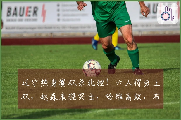 辽宁热身赛双杀北控！六人得分上双，赵森表现突出，哈维高效，布罗金顿缺阵