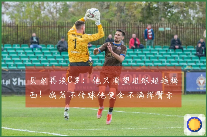 贝尔再谈C罗：他只渴望进球超越梅西！我若不传球他便会不满挥臂示意