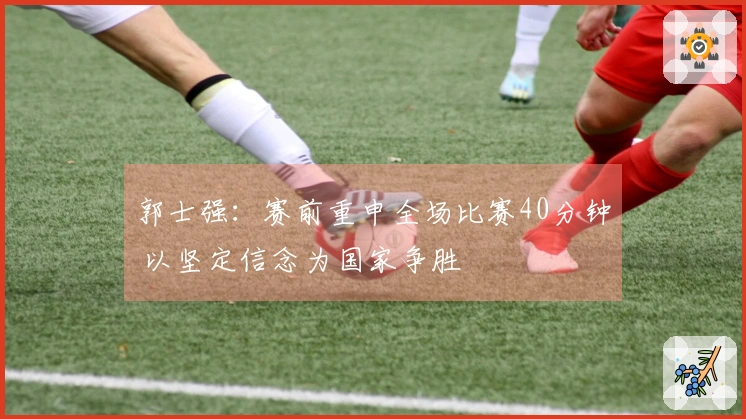 郭士强：赛前重申全场比赛40分钟 以坚定信念为国家争胜